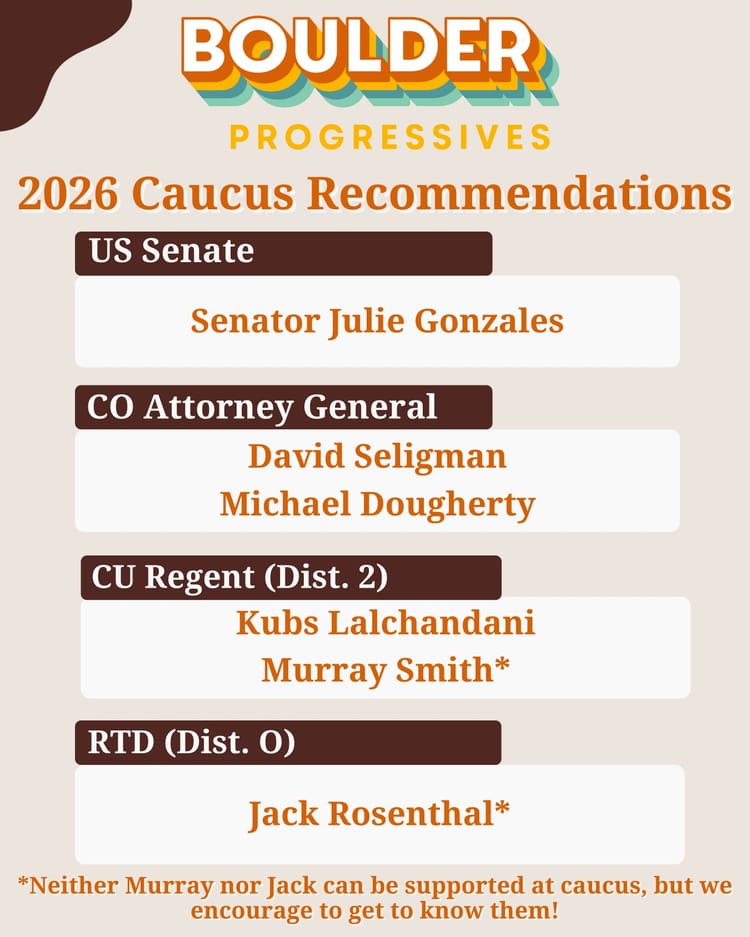 2026 Caucus Recommendations US Senate Senator Julie Gonzales CO Attorney General David Seligman Michael Dougherty CU Regent (Dist. 2) Kubs Lalchandani Murray Smith RTD (Dist Ο) Jack Rosenthal