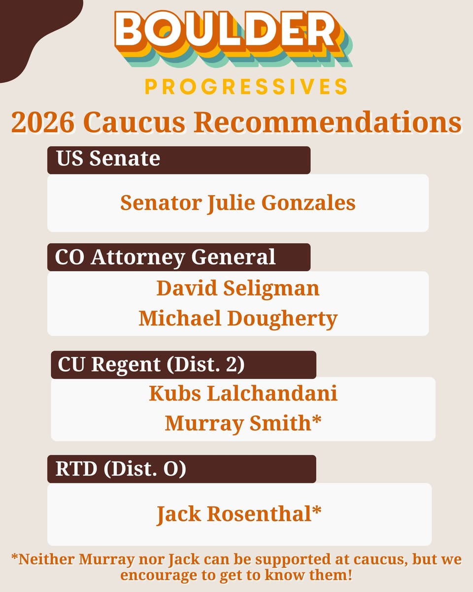 2026 Caucus Recommendations US Senate Senator Julie Gonzales CO Attorney General David Seligman Michael Dougherty CU Regent (Dist. 2) Kubs Lalchandani Murray Smith RTD (Dist Ο) Jack Rosenthal